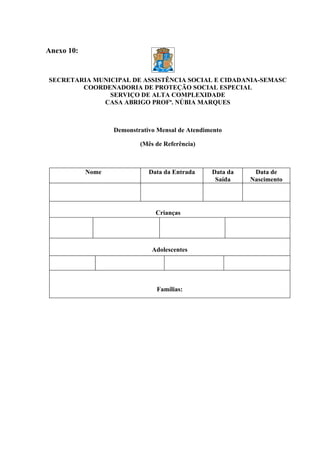 Anexo 10:


SECRETARIA MUNICIPAL DE ASSISTÊNCIA SOCIAL E CIDADANIA-SEMASC
        COORDENADORIA DE PROTEÇÃO SOCIAL ESPECIAL
               SERVIÇO DE ALTA COMPLEXIDADE
             CASA ABRIGO PROFª. NÚBIA MARQUES



                   Demonstrativo Mensal de Atendimento

                           (Mês de Referência)



            Nome              Data da Entrada     Data da    Data de
                                                   Saída    Nascimento




                                Crianças




                               Adolescentes




                                Famílias:
 