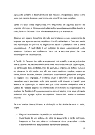 agregando também o desenvolvimento das relações interpessoais, sendo outro
ponto que merece destaque, pois tornou esta experiência mais completa.


Dentro de todas estas importâncias, tive dificuldades em algumas atitudes da
empresa referentes a ética que contradizem algumas coisas aprendidas durante o
curso, batendo de frente com a minha concepção do que acho correto.


Observei um passivo trabalhista elevado, demonstrando o não cumprimento da
empresa com algumas normas trabalhistas. Identifiquei também o Turn-over, existe
uma rotatividade de pessoal na organização devido a problemas com o clima
organizacional.   A rotatividade é um indicador de saúde organizacional, onde
processos precisam ser melhorados para que a empresa possa dar uma
alavancagem em seus negócios.


A Gestão de Pessoas tem sido a responsável pela excelência de organizações
bem-sucedidas. As pessoas constituem o mais importante ativo das organizações,
e a contribuição delas simboliza, mais do que tudo, a importância do fator humano
em plena era da informação, pois são elas quem produzem, vendem, servem ao
cliente, tomam decisões, lideram, comunicam, supervisionam, gerenciam e dirigem
os negócios das empresas. A tendência atual é administrar com as pessoas,
tratando-as como parceiras, onde cada parceiro está disposto a investir seus
recursos na organização na medida em que obtiver retornos adequados, mas a
Gestão de Pessoas depende da mentalidade predominante na organização. Os
objetivos da Gestão de Pessoas passaram a ser estratégico, onde seus principais
processos são: agregar, aplicar, recompensar, desenvolver, manter e monitorar
pessoas.


Para um melhor desenvolvimento e diminuição da incidência de erros no setor,
sugiro:


   •   Regularização imediata de pendências trabalhistas;
   •   Implantação de um sistema de folha de pagamento e ponto eletrônico,
       integrados ao financeiro, obtendo um banco de dados para melhor controle
       e acompanhamento dos processos de monitorar pessoas;
                                                                              10
 