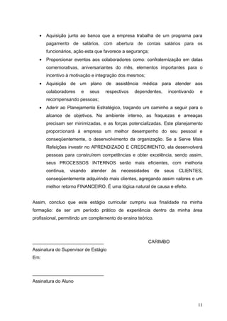 •   Aquisição junto ao banco que a empresa trabalha de um programa para
       pagamento de salários, com abertura de contas salários para os
       funcionários, ação esta que favorece a segurança;
   •   Proporcionar eventos aos colaboradores como: confraternização em datas
       comemorativas, aniversariantes do mês, elementos importantes para o
       incentivo à motivação e integração dos mesmos;
   •   Aquisição de um plano de assistência médica para atender aos
       colaboradores   e     seus   respectivos   dependentes,     incentivando   e
       recompensando pessoas;
   •   Aderir ao Planejamento Estratégico, traçando um caminho a seguir para o
       alcance de objetivos. No ambiente interno, as fraquezas e ameaças
       precisam ser minimizadas, e as forças potencializadas. Este planejamento
       proporcionará à empresa um melhor desempenho do seu pessoal e
       conseqüentemente, o desenvolvimento da organização. Se a Serve Mais
       Refeições investir no APRENDIZADO E CRESCIMENTO, ela desenvolverá
       pessoas para construírem competências e obter excelência, sendo assim,
       seus PROCESSOS INTERNOS serão mais eficientes, com melhoria
       contínua,   visando   atender   às   necessidades     de   seus   CLIENTES,
       conseqüentemente adquirindo mais clientes, agregando assim valores e um
       melhor retorno FINANCEIRO. É uma lógica natural de causa e efeito.


Assim, concluo que este estágio curricular cumpriu sua finalidade na minha
formação: de ser um período prático de experiência dentro da minha área
profissional, permitindo um complemento do ensino teórico.




____________________________                            CARIMBO
Assinatura do Supervisor de Estágio
Em:


____________________________
Assinatura do Aluno




                                                                                  11
 