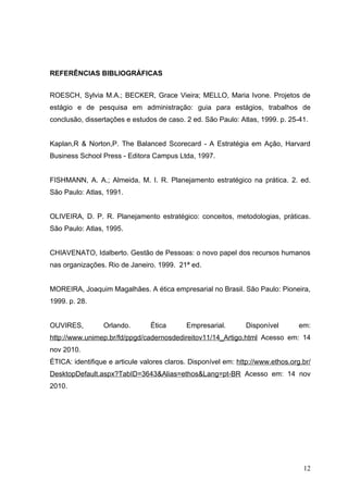 REFERÊNCIAS BIBLIOGRÁFICAS


ROESCH, Sylvia M.A.; BECKER, Grace Vieira; MELLO, Maria Ivone. Projetos de
estágio e de pesquisa em administração: guia para estágios, trabalhos de
conclusão, dissertações e estudos de caso. 2 ed. São Paulo: Atlas, 1999. p. 25-41.


Kaplan,R & Norton,P. The Balanced Scorecard - A Estratégia em Ação, Harvard
Business School Press - Editora Campus Ltda, 1997.


FISHMANN, A. A.; Almeida, M. I. R. Planejamento estratégico na prática. 2. ed.
São Paulo: Atlas, 1991.


OLIVEIRA, D. P. R. Planejamento estratégico: conceitos, metodologias, práticas.
São Paulo: Atlas, 1995.


CHIAVENATO, Idalberto. Gestão de Pessoas: o novo papel dos recursos humanos
nas organizações. Rio de Janeiro. 1999. 21ª ed.


MOREIRA, Joaquim Magalhães. A ética empresarial no Brasil. São Paulo: Pioneira,
1999. p. 28.


OUVIRES,         Orlando.       Ética       Empresarial.       Disponível        em:
http://www.unimep.br/fd/ppgd/cadernosdedireitov11/14_Artigo.html Acesso em: 14
nov 2010.
ÉTICA: identifique e articule valores claros. Disponível em: http://www.ethos.org.br/
DesktopDefault.aspx?TabID=3643&Alias=ethos&Lang=pt-BR Acesso em: 14 nov
2010.




                                                                                  12
 