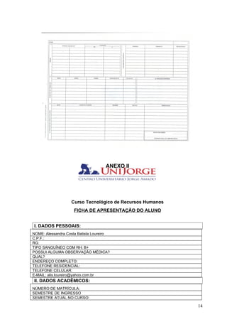 ANEXO II




                   Curso Tecnológico de Recursos Humanos
                     FICHA DE APRESENTAÇÃO DO ALUNO


I. DADOS PESSOAIS:
NOME: Alessandra Costa Batista Loureiro
C.P.F.:
RG:
TIPO SANGUÍNEO COM RH: B+
POSSUI ALGUMA OBSERVAÇÃO MÉDICA?
QUAL?
ENDEREÇO COMPLETO:
TELEFONE RESIDENCIAL:
TELEFONE CELULAR:
E-MAIL: alis.loureiro@yahoo.com.br
II. DADOS ACADÊMICOS:
NÚMERO DE MATRÍCULA:
SEMESTRE DE INGRESSO
SEMESTRE ATUAL NO CURSO:

                                                           14
 