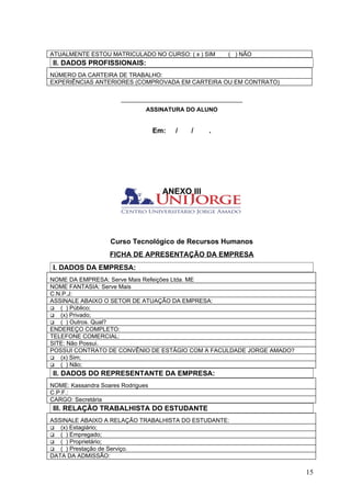 ATUALMENTE ESTOU MATRICULADO NO CURSO: ( x ) SIM       ( ) NÃO
II. DADOS PROFISSIONAIS:
NÚMERO DA CARTEIRA DE TRABALHO:
EXPERIÊNCIAS ANTERIORES (COMPROVADA EM CARTEIRA OU EM CONTRATO)

                       _____________________________________
                               ASSINATURA DO ALUNO


                                   Em:   /   /   .




                                     ANEXO III




                   Curso Tecnológico de Recursos Humanos
                   FICHA DE APRESENTAÇÃO DA EMPRESA
I. DADOS DA EMPRESA:
NOME DA EMPRESA: Serve Mais Refeições Ltda. ME
NOME FANTASIA: Serve Mais
C.N.P.J:
ASSINALE ABAIXO O SETOR DE ATUAÇÃO DA EMPRESA:
 ( ) Público;
 (x) Privado;
 ( ) Outros. Qual?
ENDEREÇO COMPLETO:
TELEFONE COMERCIAL:
SITE: Não Possui.
POSSUI CONTRATO DE CONVÊNIO DE ESTÁGIO COM A FACULDADE JORGE AMADO?
 (x) Sim;
 ( ) Não;
II. DADOS DO REPRESENTANTE DA EMPRESA:
NOME: Kassandra Soares Rodrigues
C.P.F.:
CARGO: Secretária
III. RELAÇÃO TRABALHISTA DO ESTUDANTE
ASSINALE ABAIXO A RELAÇÃO TRABALHISTA DO ESTUDANTE:
 (x) Estagiário;
 ( ) Empregado;
 ( ) Proprietário;
 ( ) Prestação de Serviço.
DATA DA ADMISSÃO:

                                                                      15
 