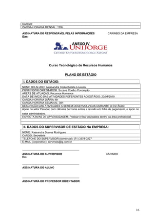 CARGO:
CARGA HORÁRIA MENSAL: 120h

ASSINATURA DO RESPONSÁVEL PELAS INFORMAÇÕES                           CARIMBO DA EMPRESA
Em:

                                        ANEXO IV




                      Curso Tecnológico de Recursos Humanos

                                   PLANO DE ESTÁGIO

 I. DADOS DO ESTÁGIO:
NOME DO ALUNO: Alessandra Costa Batista Loureiro
PROFESSOR ORIENTADOR: Suzana Coelho Conceição
ÁREAS DE ATUAÇÃO: Recursos Humanos
DATA DE INÍCIO DAS ATIVIDADES REFERENTES AO ESTÁGIO: 23/04/2010
CARGA HORÁRIA DIÁRIA: 6h
CARGA HORÁRIA SEMANAL: 30h
DESCRIÇÃO DAS ATIVIDADES A SEREM DESENVOLVIDAS DURANTE O ESTÁGIO:
Apoio no setor Pessoal, com cálculos de horas extras e revisão em folha de pagamento, e apoio no
setor administrativo.
EXPECTATIVAS DE APRENDIZAGEM: Praticar e fixar atividades dentro da área profissional.


 II. DADOS DO SUPERVISOR DE ESTÁGIO NA EMPRESA:
NOME: Kassandra Soares Rodrigues
CARGO: Secretária
TELEFONE DO SUPERVISOR (comercial): (71) 3378-0227
E-MAIL (corporativo): servmais@ig.com.br

_______________________________________
ASSINATURA DO SUPERVISOR                                            CARIMBO
Em:

_______________________________________
ASSINATURA DO ALUNO


_______________________________________
ASSINATURA DO PROFESSOR ORIENTADOR




                                                                                             16
 