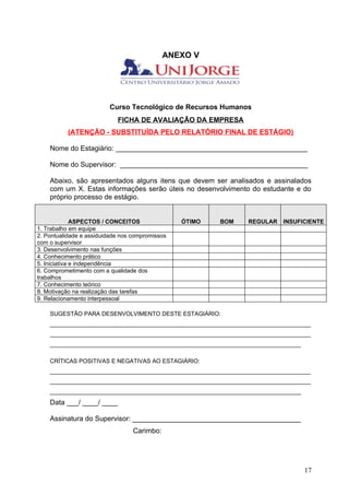 ANEXO V




                         Curso Tecnológico de Recursos Humanos
                            FICHA DE AVALIAÇÃO DA EMPRESA
          (ATENÇÃO - SUBSTITUÍDA PELO RELATÓRIO FINAL DE ESTÁGIO)

    Nome do Estagiário: _________________________________________________

    Nome do Supervisor: ________________________________________________

    Abaixo, são apresentados alguns itens que devem ser analisados e assinalados
    com um X. Estas informações serão úteis no desenvolvimento do estudante e do
    próprio processo de estágio.


              ASPECTOS / CONCEITOS               ÓTIMO   BOM    REGULAR    INSUFICIENTE
1. Trabalho em equipe
2. Pontualidade e assiduidade nos compromissos
com o supervisor
3. Desenvolvimento nas funções
4. Conhecimento prático
5. Iniciativa e independência
6. Comprometimento com a qualidade dos
trabalhos
7. Conhecimento teórico
8. Motivação na realização das tarefas
9. Relacionamento interpessoal

    SUGESTÃO PARA DESENVOLVIMENTO DESTE ESTAGIÁRIO:
    ________________________________________________________________________________
    ________________________________________________________________________________
    _____________________________________________________________________________

    CRÍTICAS POSITIVAS E NEGATIVAS AO ESTAGIÁRIO:
    ________________________________________________________________________________
    ________________________________________________________________________________
    _____________________________________________________________________________
    Data ___/ ____/ ____

    Assinatura do Supervisor: ___________________________________________
                                  Carimbo:




                                                                                    17
 