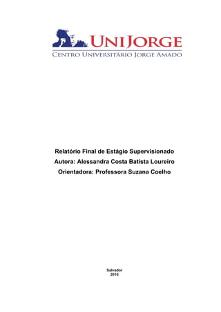 Relatório Final de Estágio Supervisionado
Autora: Alessandra Costa Batista Loureiro
 Orientadora: Professora Suzana Coelho




                 Salvador
                   2010
 