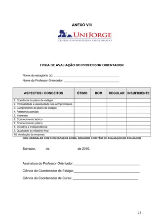 ANEXO VIII




                    FICHA DE AVALIAÇÃO DO PROFESSOR ORIENTADOR


      Nome do estagiário (a): ________________________________________
      Nome do Professor Orientador: __________________________________



       ASPECTOS / CONCEITOS                      ÓTIMO      BOM   REGULAR INSUFICIENTE

1. Coerência do plano de estágio
2. Pontualidade e assiduidade nos compromissos
3. Cumprimento do plano de estágio
4. Relatórios parciais
5. Interesse
6. Conhecimento teórico
7. Conhecimento prático
8. Iniciativa e independência
9. Qualidade do relatório final
10. Avaliação da empresa
      OBS: ASSINALAR COM X OS ESPAÇOS ACIMA, SEGUNDO O CRITÉIO DE AVALIAÇÃO DO AVALIADOR



      Salvador,          de                      de 2010.



      Assinatura do Professor Orientador: _____________________________________

      Ciência do Coordenador de Estágio:_____________________________________

      Ciência do Coordenador de Curso: _____________________________________




                                                                                     23
 