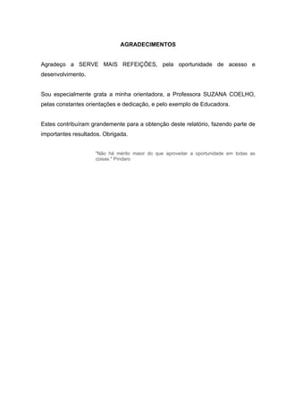 AGRADECIMENTOS


Agradeço a SERVE MAIS REFEIÇÕES, pela oportunidade de acesso e
desenvolvimento.


Sou especialmente grata a minha orientadora, a Professora SUZANA COELHO,
pelas constantes orientações e dedicação, e pelo exemplo de Educadora.


Estes contribuíram grandemente para a obtenção deste relatório, fazendo parte de
importantes resultados. Obrigada.


                    "Não há mérito maior do que aproveitar a oportunidade em todas as
                    coisas." Píndaro
 