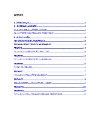 SUMÁRIO


1. - INTRODUÇÃO......................................................................................................5
2. - DESENVOLVIMENTO..........................................................................................5
2.1. CARACTERIZAÇÃO DA EMPRESA............................................................................5
2.2. ATIVIDADES REALIZADAS NO ESTÁGIO ...............................................................6

3. - CONCLUSÃO.......................................................................................................9
REFERÊNCIAS BIBLIOGRÁFICAS........................................................................12
ANEXO I - REGISTRO DE EMPREGADOS............................................................13
ANEXO II..................................................................................................................14
FICHA DE APRESENTAÇÃO DO ALUNO.......................................................................14

ANEXO III.................................................................................................................15
FICHA DE APRESENTAÇÃO DA EMPRESA...................................................................15

ANEXO IV.................................................................................................................16
PLANO DE ESTÁGIO..........................................................................................................16

ANEXO V..................................................................................................................17
FICHA DE AVALIAÇÃO DA EMPRESA...........................................................................17

ANEXO VI.................................................................................................................18
RELATÓRIO FINAL DE ESTÁGIO – FOLHA 1................................................................18

ANEXO VII................................................................................................................22
ANEXO VIII...............................................................................................................23
FICHA DE AVALIAÇÃO DO PROFESSOR ORIENTADOR............................................23
 