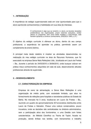 1. - INTRODUÇÃO


A importância do estágio supervisionado está em criar oportunidade para que o
aluno aprofunde conhecimentos e habilidades em sua área de interesse.


                        O conhecimento é algo que se constrói e o aluno, ao levantar situações
                        problemáticas nas organizações, propor sistemas (soluções), avaliar
                        planos ou programas, bem como testar modelos e instrumentos, está
                        também ajudando a construir conhecimento. (ROESCH 1999, p. 27.)


O objetivo do estágio curricular é oferecer ao aluno, dentro do seu campo
profissional, a experiência do aprender na prática, permitindo assim um
complemento do ensino teórico.


A principal meta deste relatório é mostrar as atividades desenvolvidas na
realização do meu estágio curricular na área de Recursos Humanos, que foi
executado na empresa Serve Mais Refeições Ltda., localizada em Lauro de Freitas
– Ba., durante o período de 24/03/2010 à 30/06/2010, onde busquei colocar em
prática meus conhecimentos adquiridos em sala de aula, desenvolvendo atitudes
profissionais através de supervisão.



2. - DESENVOLVIMENTO


      2.1. CARACTERIZAÇÃO DA EMPRESA


      Empresa do ramo de alimentação, a Serve Mais Refeições é uma
      organização de médio porte, com sociedade limitada, que atua no
      fornecimento de refeições para hospitais e secretarias públicas do Estado da
      Bahia. No mercado há 5 anos, localiza-se em Lauro de Freitas – Ba.,
      reunindo um quadro de aproximadamente 30 funcionários distribuídos entre
      Lauro de Freitas e Salvador. Possui uma cultura conservadora, pouco
      inovadora, onde as decisões são centralizadas na diretoria administrativa,
      sem a participação ativa dos funcionários, e uma Gestão com fortes
      características      do Método Científico ou Teoria de Taylor, focada na
      produção, dando ênfase nas tarefas, com treinamentos e trabalho

                                                                                            5
 