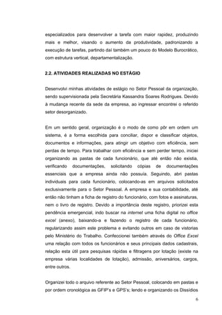 especializados para desenvolver a tarefa com maior rapidez, produzindo
mais e melhor, visando o aumento da produtividade, padronizando a
execução de tarefas, partindo daí também um pouco do Modelo Burocrático,
com estrutura vertical, departamentalização.


2.2. ATIVIDADES REALIZADAS NO ESTÁGIO


Desenvolvi minhas atividades de estágio no Setor Pessoal da organização,
sendo supervisionada pela Secretária Kassandra Soares Rodrigues. Devido
à mudança recente da sede da empresa, ao ingressar encontrei o referido
setor desorganizado.


Em um sentido geral, organização é o modo de como pôr em ordem um
sistema, é a forma escolhida para conciliar, dispor e classificar objetos,
documentos e informações, para atingir um objetivo com eficiência, sem
perdas de tempo. Para trabalhar com eficiência e sem perder tempo, iniciei
organizando as pastas de cada funcionário, que até então não existia,
verificando     documentações,   solicitando   cópias   de   documentações
essenciais que a empresa ainda não possuía. Seguindo, abri pastas
individuais para cada funcionário, colocando-as em arquivos solicitados
exclusivamente para o Setor Pessoal. A empresa e sua contabilidade, até
então não tinham a ficha de registro do funcionário, com fotos e assinaturas,
nem o livro de registro. Devido a importância deste registro, priorizei esta
pendência emergencial, indo buscar na internet uma ficha digital no office
excel (anexo), baixando-a e fazendo o registro de cada funcionário,
regularizando assim este problema e evitando outros em caso de vistorias
pelo Ministério do Trabalho. Confeccionei também através do Office Excel
uma relação com todos os funcionários e seus principais dados cadastrais,
relação esta útil para pesquisas rápidas e filtragens por lotação (existe na
empresa várias localidades de lotação), admissão, aniversários, cargos,
entre outros.


Organizei todo o arquivo referente ao Setor Pessoal, colocando em pastas e
por ordem cronológica as GFIP’s e GPS’s; lendo e organizando os Dissídios

                                                                           6
 