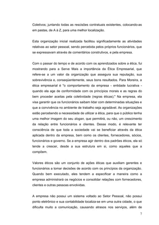 Coletivos; juntando todas as rescisões contratuais existentes, colocando-as
em pastas, de A à Z, para uma melhor localização.


Esta organização inicial realizada facilitou significadamente as atividades
relativas ao setor pessoal, sendo percebida pelos próprios funcionários, que
se expressavam através de comentários construtivos, e pela empresa.


Com o passar do tempo e de acordo com os aprendizados sobre a ética, fui
mostrando para a Serve Mais a importância da Ética Empresarial, que
refere-se a um valor da organização que assegura sua reputação, sua
sobrevivência e, conseqüentemente, seus bons resultados. Para Moreira, a
ética empresarial é "o comportamento da empresa - entidade lucrativa -
quando ela age de conformidade com os princípios morais e as regras do
bem proceder aceitas pela coletividade (regras éticas)." Na empresa, ela
visa garantir que os funcionários saibam lidar com determinadas situações e
que a convivência no ambiente de trabalho seja agradável. As organizações
estão percebendo a necessidade de utilizar a ética, para que o público tenha
uma melhor imagem do seu slogan, que permitirá, ou não, um crescimento
da relação entre funcionários e clientes. Desse modo, é relevante ter
consciência de que toda a sociedade vai se beneficiar através da ética
aplicada dentro da empresa, bem como os clientes, fornecedores, sócios,
funcionários e governo. Se a empresa agir dentro dos padrões éticos, ela só
tende a crescer, desde a sua estrutura em si, como aqueles que a
compõem.


Valores éticos são um conjunto de ações éticas que auxiliam gerentes e
funcionários a tomar decisões de acordo com os princípios da organização.
Quando bem executado, eles tendem a especificar a maneira como a
empresa administrará os negócios e consolidar relações com fornecedores,
clientes e outras pessoas envolvidas.


A empresa não possui um sistema voltado ao Setor Pessoal, não possui
ponto eletrônico e sua contabilidade localiza-se em uma outra cidade, o que
dificulta muito a comunicação, causando atrasos nos serviços, além de

                                                                          7
 