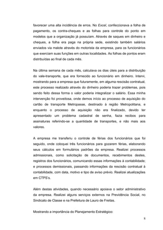 favorecer uma alta incidência de erros. No Excel, confeccionava a folha de
pagamento, os contra-cheques e as folhas para controle do ponto em
modelos que a organização já possuíam. Através de saques em dinheiro e
cheques, a folha era paga na própria sede, existindo também salários
enviados via malote através do motorista da empresa, para os funcionários
que exerciam suas funções em outras localidades. As folhas de pontos eram
distribuídas ao final de cada mês.


Na última semana de cada mês, calculava os dias úteis para a distribuição
do vale-transporte, que era fornecido ao funcionário em dinheiro. Intervi,
mostrando para a empresa que futuramente, em alguma rescisão contratual,
este processo realizado através do dinheiro poderia trazer problemas, pois
sendo feito dessa forma o valor poderia integralizar o salário. Essa minha
intervenção foi proveitosa, onde demos início ao processo de aquisição do
cartão de transporte Metropasse, destinado à região Metropolitana, e
enquanto o processo de aquisição não era finalizado, devido ter
apresentado um problema cadastral de senha, fazia recibos para
assinaturas referindo-se a quantidade de transportes, e não mais aos
valores.


A empresa me transferiu o controle de férias dos funcionários que foi
seguido, onde coloquei três funcionários para gozarem férias, elaborando
seus cálculos em formulários padrões da empresa. Realizei processos
admissionais, como solicitação de documentos, recebimentos destes,
registros dos funcionários, comunicando essas informações à contabilidade;
e processos demissionais, passando informações da rescisão contratual à
contabilidade, com data, motivo e tipo de aviso prévio. Realizei atualizações
em CTPS’s.


Além destas atividades, quando necessário apoiava o setor administrativo
da empresa. Realizei alguns serviços externos na Previdência Social, no
Sindicato de Classe e na Prefeitura de Lauro de Freitas.


Mostrando a importância do Planejamento Estratégico:

                                                                           8
 