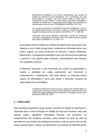 Planejamento estratégico é uma técnica administrativa que, através da
                     análise do ambiente de uma organização, cria a consciência das suas
                     oportunidades e ameaças, dos seus pontos fortes e fracos para o
                     cumprimento da sua missão e, através desta consciência, estabelece o
                     propósito de direção que a organização deverá seguir para aproveitar as
                     oportunidades e reduzir riscos. (FISHMANN & ALMEIDA, 1991: 25.)

                     Um processo gerencial que posibilita ao executivo estabelecer o rumo a
                     ser seguido pela empresa, com vistas a obter um nível de otimização na
                     relação da empresa com seu ambiente. (OLIVEIRA D. P. R., 1995: 46)

                     Finalmente, entre várias definições, acrescenta o caráter de "ordenação
                     das idéias e das pessoas, de forma a criar uma visão do caminho que se
                     deve seguir. (ALMEIDA, M. I. R. 2001: 13.)


      As empresas devem trabalhar de maneira abrangente para alcançarem seus
      objetivos a curto, médio e longo prazo, mantendo-se informadas sobre o seu
      próprio negócio, as novas tendências do mercado e fatores ambientais.
      Dessa forma, o planejamento estratégico será uma ferramenta que gerencia
      o caminho a ser seguido pelas empresas, potencializando seus serviços
      com qualidade e eficácia.


      O Balanced Scorecard é uma ferramenta que auxilia as organizações a
      traduzir   a   estratégia   em     ações     operacionais      que     direcionam      o
      comportamento e desempenho. Com esse método, as empresas podem
      superar as dificuldades e serve para alinhar o Recursos Humanos da
      organização com as estratégias.


                     O Balanced Scorecard é mais do que um sistema de medidas táticas ou
                     operacionais. Empresas inovadoras estão utilizando o scorecard como um
                     sistema de gestão estratégica para administrar a estratégia a longo prazo.
                     (KAPLAN e NORTON, 1997.)



3. - CONCLUSÃO


Esta proveitosa experiência vivida durante o período de estágio foi significativa e
importante para a minha formação em Gestão de Recursos Humanos, tanto pelo
aspecto   prático,   agregando      informações       técnicas,     me     permitindo      um
enriquecimento das disciplinas cursadas, como também do ponto de vista de
aprender em uma empresa de prestação de serviços, onde por pouco mais de três
meses observei ações e regras, me relacionando com pessoas de diferentes perfis,


                                                                                             9
 
