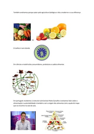 Também analisamos porque optar pela agricultura biológica e não a moderna e a sua diferença




                         VS



O melhor é sem dúvida




Em ciências a matéria dos consumidores, produtores e cadeia alimentar




Em português recebemos a visita do nutricionista Pedro Carvalho e estivemos falar sobre a
alimentação e sustentabilidade e também a ver a origem dos alimentos com a ajuda do mapa
que se encontra na sala de aula.
 