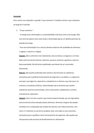 Conclusão

Para concluir vou responder a questão “o que comemos” e também concluir o que realizamos

ao longo do 1º período.


   1- “ O que comemos ” :

       - A relação entre alimentação e a sustentabilidade é tão forte como a da energia. Aliás

       nem seria de esperar outra coisa sendo a alimentação apenas um detalhe particular da

       questão da energia.

       - Para uma alimentação rica e natural, devemos observar três qualidades de alimentos,

       a vegetal, a natural e a integral.

       Vegetal - São os alimentos mais importantes, são as verduras, os legumes e as frutas.

       Neles você encontrará minerais, vitaminas, açucares, proteínas e gorduras, estas em

       baixa quantidade. São alimentos equilibrados, que devem de ser consumidos

       diariamente.

       Natural - São aqueles produzidos pela natureza. Eles fornecem as substâncias

       necessárias para o perfeito funcionamento do organismo e sua defesa, e o organismo

       está apto para digeri-los, absorvê-los, metabolizá-los e eliminar o que não serve. Ao

       contrário, os produtos artificiais, industrializados são os alimentos que contém

       substâncias químicas acrescentadas, como conservantes, estabilizantes, corantes,

       aromatizantes, espessante.

       Integral - Este é um item a parte e que merece especial atenção, por isso logo abaixo

       você encontrará vários exemplos destes alimentos. Alimentos integrais são aqueles

       mantidos com a composição que recebeu da natureza, sem nada acrescentar, nem

       retirar. É o alimento na sua forma completa, total, com todos os seus nutrientes,

       necessários para o equilíbrio e bom funcionamento do organismo. São aqueles que

       não passaram pelo processo de beneficiamento ou refinamento.
 