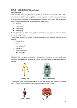 8
CAP. 2 – ADENSAMENTO (Irradiação)
2.1 – Objectivos
Neste trabalho, foram-nos fornecidos 2 pontos de coordenadas conhecidas (E2 e E3),
pertencentes à rede de apoio topográfico, e o nosso objectivo era determinar as coordenadas
de um ou mais novos pontos, numa localização que nos fosse útil no futuro (Cap. 3). Existem
vários métodos para determinar as coordenadas de novos pontos;
Irradiação
Triangulação
Poligonação
Intersecções
A este processo de obter novos pontos coordenados para juntar à rede, chama-se
adensamento topográfico.
Para efectuar qualquer um destes métodos necessitamos dos seguintes instrumentos de
trabalho;
- Estação Total
- Tripés
- Prisma (bastão)
- Fita métrica
- Nível Digital/ óptico
- Mira Topográfica.
A Estação Total é composta por teodolito e distanciómetro electrónico, permite medir ângulos
horizontais, verticais e obter distâncias. A estação total está apoiada no tripé de forma a ficar
nivelada.
O Prisma tem como funcionalidade receber um raio laser emitido pela estação total. Desta
forma a estação calcula a distancia para o ponto onde está situado o prisma.
Figura 2 - tripé Figura 3 - estação total
Figura 4 - bastão Figura 5 - prisma
 