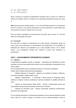 13
= + 3 × ( 3 )
= + 3 × ( 3 )
Assim, concluiu-se o processo de adensamento (consultar croqui no anexo nº1), através do
método da irradiação, ficando a conhecer-se as coordenadas planimétricas deste novo ponto
A.
Nota: Este processo foi repetido (passos 1, 2 e 3), mas desta feita partindo de A, coordenando
com E3 e criando um novo ponto B, descobrindo as suas coordenadas. É a partir destes dois
novos pontos (A e B) que o Capitulo 3 tem o seu início.
Para uma melhor visualização do posicionamento dos pontos está no anexo nº 2 uma foto
aérea com a localização dos pontos.
2.3 – Conclusão
Em suma todo o processo do adensamento em campo decorreu normalmente, apesar da
nossa, ainda, pouca experiencia no manuseamento dos equipamentos. Só em gabinete na
elaboração dos cálculos é que detectámos que o nosso aparelho estava a ler no sentido
errado, o que conseguimos remediar sem voltarmos a campo como explicamos no
procedimento.
CAP 3 – LEVANTAMENTO TOPOGRÁFICO CLÁSSICO
3.1 – Objetivos
O levantamento topográfico consiste na obtenção – planimétrica e/ou altimétrica de pontos
existentes no terreno para posteriormente calcular as suas coordenadas e representa-los numa
carta ou planta.
Para a obtenção destes pontos é necessário proceder a um conjunto de operações.
Existem vários métodos de levantamentos topográficos:
- Métodos Clássicos da Topografia – Baseia-se na medição de ângulos e distâncias,
recorrendo a teodolitos, estações totais e níveis;
- Métodos Fotogramétricos – A informação é obtida através de fotografias aéreas
métricas ou imagens numéricas recolhidas por sensores instalados em satélites artificiais da
Terra;
- Sistema de Posicionamento Global (GPS) – Permite a determinação precisa das
coordenadas de locais onde são colocadas as antenas dos recetores;
- Sistemas de Varrimento Laser – Adquire coordenadas cartesianas tridimensionais,
recorrendo à tecnologia laser.
Foi nos proposto efectuarmos o levantamento topográfico da zona pedonal (passeios) situada
entre o bloco D e o bloco A (projeto 5), incluindo a zona da cancela localizada a saída do
 