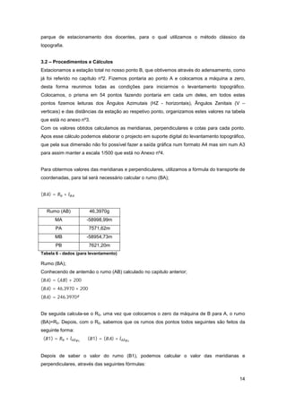 14
parque de estacionamento dos docentes, para o qual utilizamos o método clássico da
topografia.
3.2 – Procedimentos e Cálculos
Estacionamos a estação total no nosso ponto B, que obtivemos através do adensamento, como
já foi referido no capítulo nº2. Fizemos pontaria ao ponto A e colocamos a máquina a zero,
desta forma reunimos todas as condições para iniciarmos o levantamento topográfico.
Colocamos, o prisma em 54 pontos fazendo pontaria em cada um deles, em todos estes
pontos fizemos leituras dos Ângulos Azimutais (HZ - horizontais), Ângulos Zenitais (V –
verticais) e das distâncias da estação ao respetivo ponto, organizamos estes valores na tabela
que está no anexo nº3.
Com os valores obtidos calculamos as meridianas, perpendiculares e cotas para cada ponto.
Apos esse cálculo podemos elaborar o projecto em suporte digital do levantamento topográfico,
que pela sua dimensão não foi possível fazer a saída gráfica num formato A4 mas sim num A3
para assim manter a escala 1/500 que está no Anexo nº4.
Para obtermos valores das meridianas e perpendiculares, utilizamos a fórmula do transporte de
coordenadas, para tal será necessário calcular o rumo (BA);
( ) = +
Rumo (AB) 46,3970g
MA -58998,99m
PA 7571,62m
MB -58954,73m
PB 7621,20m
Tabela 6 - dados (para levantamento)
Rumo (BA);
Conhecendo de antemão o rumo (AB) calculado no capitulo anterior;
( ) = ( ) + 200
( ) = 46,3970 + 200
( ) = 246,3970
De seguida calcula-se o R0, uma vez que colocamos o zero da máquina de B para A, o rumo
(BA)=R0. Depois, com o R0, sabemos que os rumos dos pontos todos seguintes são feitos da
seguinte forma:
( 1) = + ⇔ ( 1) = ( ) +
Depois de saber o valor do rumo (B1), podemos calcular o valor das meridianas e
perpendiculares, através das seguintes fórmulas:
 