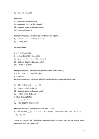 15
= + 1 × ( 1)
Meridianas;
– meridiana de 1 (incógnita)
– meridiana do ponto B (conhecida)
1 – distancia do ponto B para o ponto 1
( 1) - rumo de B para 1
Exemplificamos aqui um cálculo de meridianas para o ponto 1;
M = −58,954 + 72,172 × Sen(245,4634)
M = −59002,00
Perpendiculares;
= + 1 × ( 1)
– perpendicular de 1 (Incógnita)
– perpendicular do ponto B (conhecida)
1 – distancia do ponto B para o ponto 1
( 1) – rumo de B para 1
Exemplificamos aqui um calculo de perpendiculares para o ponto 1;
= 7621,20 + 72,172 × (245,4634)
= 7566,66
Para calcular as cotas utilizamos a fórmula de cálculo de coordenadas altimétricas;
= 1 × ( ) + − +
– cota do ponto 1 (incógnita)
1 - distância do ponto B para o ponto 1
- leitura zenital de B para 1
- altura da estação total
- altura do bastão
– cota do ponto B (conhecida)
Exemplificamos aqui um cálculo de cotas para o ponto 1;
= 1 × + − + ⇔ = 72,172 × (98,0175) + 1,47 − 2 + 56,03 ⇔
⇔ = 57,75
Todos os cálculos das Meridianas, Perpendiculares e Cotas para os 54 pontos foram
efectuados em Excel (anexo nº3).
 