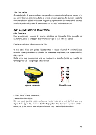 16
3.3 – Conclusões
O nosso trabalho de levantamento em comparação com os outros trabalhos que fizemos foi o
que se revelou mais sistemático, tanto no terreno como em gabinete. Foi também o trabalho
em que tivemos de recorrer ao autocad, programa que praticamente desconhecíamos tornando
assim a representação gráfica do levantamento um processo bastante trabalhoso.
CAP. 4 – NIVELAMENTO GEOMÉTRICO
4.1 – Objectivos
Este procedimento, pertence à vertente altimétrica da topografia. Esta operação de
nivelamento, serve no fundo para determinar a diferença de nível entre dois pontos.
Para tal procedimento utilizamos um nível ótico;
O Nível ótico, define com grande precisão linhas de visada horizontal. Á semelhança dos
teodolitos ou estações totais são formados por uma base e uma alidade, que roda em torno do
eixo principal.
Desta forma, para conseguirmos uma boa montagem do aparelho, temos que respeitar de
forma rigorosa que o eixo principal esteja vertical.
Existem vários tipos de nivelamento;
- Nivelamento Geométrico:
É o mais exacto dos três e obtém-se fazendo visadas horizontais a partir do Nível, para uma
régua aferida (figura 12), chamada de Mira Topográfica. Para distâncias superiores a 500m,
temos que ter em atenção a influência da forma da Terra e da refracção atmosférica.
Figura 11 – nível ótico Figura 12 - régua
 