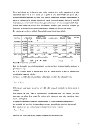 19
Como se trata de um nivelamento, com contra nivelamento, e onde, supostamente a única
coordenada conhecida é a do ponto E3, ao partir de uma determinada cota (a de E3), e
somando todos os desníveis seguintes (com atenção para manter sempre o mesmo sentido de
percurso e sequência de leituras), deveríamos chegar novamente ao valor da cota do ponto E3.
Acontece que, por norma isto não acontece, porque temos um erro associado (erro de fecho).
Vamos então de ter que distribuir esse erro de forma equitativa, pelo número de niveladas que
fizemos, e aí sim temos que chegar novamente ao valor da cota do ponto de partida.
De seguida apresentámos a tabela 8 que utilizámos para exibir este cálculo:
PONTOS NIVELADAS
DESNÍVEIS
OBSERVADOS CORREÇÕES
DESNÍVEIS
COMPENSADOS
COTAS
VISADOS ATRÁS
À
FRENTE
"+ "
"-"
"+ "
"-"
Tabela 8 - nivelamento geométrico
Este tipo de quadro (ou método de cálculo), permite-nos fazer várias verificações ao longo do
processo, ou seja:
Na 2ª e 3ª coluna temos as leituras feitas atrás e à frente (apenas as leituras médias foram
consideradas para este cálculo).
Ao fazer o somatório das leituras atrás e subtraindo o somatório das leituras à frente,
Σ á − Σ
Obtemos um valor que é o desnível entre E3 e E3 ( ), calculado na última coluna da
Tabela 8
Nas colunas 4 e 5 da Tabela 8, representamos os desníveis entre cada ponto e colocamos
esse valor na coluna 4 se o valor for positivo, e/ou colocamos esse valor na coluna 5 se o
mesmo for negativo.
O somatório de cada coluna é feito e representado na última linha da coluna respectiva.
Ao somatório dos desníveis da coluna 4 subtraímos o somatório dos desníveis da coluna 5.
Este resultado tem que ser igual ao encontrado anteriormente, na conta:
Σ á − Σ
(Ao fazer isto estamos a fazer a nossa primeira verificação de cálculos).
 
