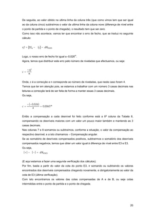 20
De seguida, ao valor obtido na ultima linha da coluna três (que como vimos tem que ser igual
ao da coluna cinco) subtraímos o valor da ultima linha da coluna nove (diferença de nível entre
o ponto de partida e o ponto de chegada), o resultado tem que ser zero.
Como isso não acontece, vamos ter que encontrar o erro de fecho, que se traduz no seguinte
cálculo:
= Σ − Σ −
Logo, o nosso erro de fecho foi igual a -0,026
m
.
Agora, temos que distribuir este erro pelo número de niveladas que efectuamos, ou seja:
=
−
Onde, c é a correcção e n corresponde ao número de niveladas, que neste caso foram 4.
Temos que ter em atenção pois, se estamos a trabalhar com um número 3 casas decimais nas
leituras a correcção terá de ser feita de forma a manter essas 3 casas decimais.
Ou seja,
=
−(−0,026)
4
= 0,0065
Então a compensação a cada desnível foi feito conforme está a 6ª coluna da Tabela 8,
compensando os desníveis maiores com um valor um pouco maior também e mantendo as 3
casas decimais.
Nas colunas 7 e 8 somamos ou subtraímos, conforme a situação, o valor da compensação ao
respectivo desnível, e a isto chamamos – Compensação angular.
Se ao somatório de desníveis compensados positivos, subtrairmos o somatório dos desníveis
compensados negativos, temos que obter um valor igual à diferença de nível entre E3 e E3.
Ou seja,
Σ[+] − Σ[−] =
(E aqui estamos a fazer uma segunda verificação dos cálculos);
Por fim, basta a partir do valor da cota do ponto E3, ir somando ou subtraindo os valores
encontrados dos desníveis compensados chegando novamente, e obrigatoriamente ao valor da
cota de E3 (última verificação).
Com isto encontramos os valores das cotas compensadas de A e de B, ou seja cotas
intermédias entre o ponto de partida e o ponto de chegada.
 