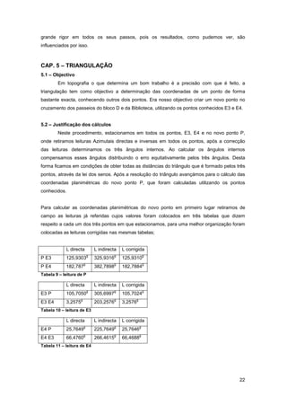 22
grande rigor em todos os seus passos, pois os resultados, como pudemos ver, são
influenciados por isso.
CAP. 5 – TRIANGULAÇÃO
5.1 – Objectivo
Em topografia o que determina um bom trabalho é a precisão com que é feito, a
triangulação tem como objectivo a determinação das coordenadas de um ponto de forma
bastante exacta, conhecendo outros dois pontos. Era nosso objectivo criar um novo ponto no
cruzamento dos passeios do bloco D e da Biblioteca, utilizando os pontos conhecidos E3 e E4.
5.2 – Justificação dos cálculos
Neste procedimento, estacionamos em todos os pontos, E3, E4 e no novo ponto P,
onde retiramos leituras Azimutais directas e inversas em todos os pontos, após a correcção
das leituras determinamos os três ângulos internos. Ao calcular os ângulos internos
compensamos esses ângulos distribuindo o erro equitativamente pelos três ângulos. Desta
forma ficamos em condições de obter todas as distâncias do triângulo que é formado pelos três
pontos, através da lei dos senos. Após a resolução do triângulo avançámos para o cálculo das
coordenadas planimétricas do novo ponto P, que foram calculadas utilizando os pontos
conhecidos.
Para calcular as coordenadas planimétricas do novo ponto em primeiro lugar retiramos de
campo as leituras já referidas cujos valores foram colocados em três tabelas que dizem
respeito a cada um dos três pontos em que estacionamos, para uma melhor organização foram
colocadas as leituras corrigidas nas mesmas tabelas;
L directa L indirecta L corrigida
P E3 125,9303
g
325,9316
g
125,9310
g
P E4 182,787
g
382,7898
g
182,7884
g
Tabela 9 – leitura de P
L directa L indirecta L corrigida
E3 P 105,7050
g
305,6997
g
105,7024
g
E3 E4 3,2575
g
203,2576
g
3,2576
g
Tabela 10 – leitura de E3
L directa L indirecta L corrigida
E4 P 25,7649
g
225,7649
g
25,7646
g
E4 E3 66,4760
g
266,4615
g
66,4688
g
Tabela 11 – leitura de E4
 
