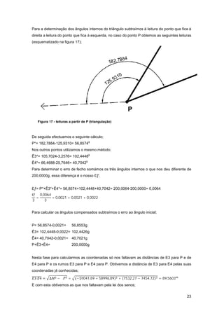 23
Para a determinação dos ângulos internos do triângulo subtraímos á leitura do ponto que fica á
direita a leitura do ponto que fica á esquerda, no caso do ponto P obtemos as seguintes leituras
(esquematizado na figura 17);
De seguida efectuamos o seguinte cálculo;
P*= 182,7884-125,9310= 56,8574
g
Nos outros pontos utilizamos o mesmo método;
Ê3*= 105,7024-3,2576= 102,4448
g
Ê4*= 66,4688-25,7646= 40,7042
g
Para determinar o erro de fecho somámos os três ângulos internos o que nos deu diferente de
200,0000g, essa diferença é o nosso ƒ;
ƒ= P*+Ê3*+Ê4*= 56,8574+102,4448+40,7042= 200,0064-200,0000= 0,0064
ƒ
3
=
0,0064
3
= 0,0021 + 0,0021 + 0,0022
Para calcular os ângulos compensados subtraímos o erro ao ângulo inicial;
P= 56,8574-0,0021= 56,8553g
Ê3= 102,4448-0,0022= 102,4426g
Ê4= 40,7042-0,0021= 40,7021g
P+Ê3+Ê4= 200,0000g
Nesta fase para calcularmos as coordenadas só nos faltavam as distâncias de E3 para P e de
E4 para P e os rumos E3 para P e E4 para P. Obtivemos a distância de E3 para E4 pelas suas
coordenadas já conhecidas;
3 4 = ∆ − ∆ = (−59041,69 + 58996,89) + (7532,27 − 7454,72) = 89,5603
E com esta obtivemos as que nos faltavam pela lei dos senos;
Figura 17 - leituras a partir de P (triangulação)
 