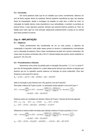 25
5.3 – Conclusão
Em suma podemos dizer que foi um trabalho que correu normalmente, obtemos um
erro de fecho angular dentro do aceitável. Demos bastante importância ao rigor nas diversas
fazes da triangulação, desde a montagem da estação ao calar bem a bolha de nível, na
colocação do bastão demos muita importância á sua verticalidade, e também na pontaria ao
prisma fomos o mais rigorosos possível. Sempre que possível fizemos pontaria ao “bico” do
bastão para maior rigor ao nível azimutal, deslocando posteriormente a luneta só na vertical
para fazer pontaria no prisma.
Cap. 6 – IMPLANTAÇÃO
6.1 – Objetivos
Tendo conhecimento das coordenadas de um ou mais pontos, o objectivo da
implantação é descobrir onde estão esses pontos no terreno e materializá-los (normalmente
com a colocação de estacas). Para o fazer necessitamos de partir de 2 pontos conhecidos. No
nosso caso os pontos conhecidos são o E3 e P, através destes dois pontos vamos implantar os
pontos P1, P2, P3 e P4.
6.2 – Procedimentos e Cálculos
Assumimos como ponto de partida para a marcação dos pontos 1, 2, 3 e 4 o ponto P,
que vem da triangulação (capitulo 5), a partir desse ponto tivemos que calcular os ângulos que
teremos que ler no aparelho quando estamos na direcção do ponto pretendido. Para isso
forçamos a zero para E3 e temos:
= ( 3) = ( 3 ) + 200 = 69,0952 + 200 = 269,952
Após a marcação a zero ficamos com o R0 igual ao rumo de P para E3.
Para obter a leitura de P para o ponto 1 é necessário ainda calcular o rumo de P para 1;
( 1) =
∆
∆
( 1) =
−58941,12 + 58936,22
7485,51 − 7486,73
=
−4,9
−1,22
= 84,4653 + 200 = 284,4653
Estamos assim em condições de calcular a leitura de P para 1 através da formula seguinte;
( 1) = + ⇔ ( 1) = + ( 3) ⇔ = ( 1) − ( 3)
= ( 1) − ( 3) = 284,4653 − 269,0952 = 15,3701
Utilizamos a mesma ordem de ideias para calcular a leitura e P para os pontos 2, 3 e 4:
( 2) =
∆
∆
( 2) =
−58937,33 + 58936,22
7485,82 − 7486,73
=
−1,11
−0,91
= 56,2827 + 200 = 256,2827
= ( 2) − ( 3) = 256,2827 − 269,0952 = −12,8125 + 400 = 387,1875
 