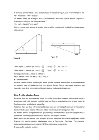 29
A diferença entre a leitura à base e esses 100
g
, vai-nos dar o ângulo, que denominámos de ^B;
^B = 103,3902 – 100
g
= 3,3902
g
Da mesma forma, se ao ângulo de 100
g
subtrairmos a leitura ao topo do edifício – figura 21,
ficamos com o ângulo que designámos de ^T.
^T = 100
g
– 74,4657
g
= 25,5343
g
Agora, e recorrendo apenas a simples trigonometria, e separando o cálculo em duas partes,
observamos:
- Pela figura 22, vemos que ( ) =
. .
. .
⇔ ( ) = ⇔ = 11,33
- Pela figura 23, vemos que ( ) =
. .
. .
⇔ ( ) = ⇔ = 1,42
Consequentemente, a altura do edifício é:
Altura edifício = h1 + h2= 11,33 + 1,42 = 12,75
m
6.3 – Conclusões
Pode-se concluir que na implantação, temos que ter bastante desenvoltura no manuseamento
do aparelho para o trabalho decorrer com alguma fluidez. Será a partir deste momento que
nascerá a obra, é de extrema importância o rigor da implantação dos pontos.
Cap. 7 – Conclusões finais
Podemos dizer em termos gerais, que a topografia é uma área que está intimamente ligada à
engenharia civil, e foi, portanto, muito útil para nós, futuros engenheiros civis, ter esta noção do
funcionamento e amplitude da topografia.
Podemos dizer que é de extrema importância o rigor que um topógrafo tem que ter no decorrer
do seu trabalho, pois isso irá influenciar todo o trabalho que vem a seguir ao dele.
Ao mesmo tempo, o engenheiro civil que conheça, minimamente o que um topógrafo faz, e
pode fazer, também pode maximizar ou agilizar o seu próprio trabalho.
Além disso, não só ficámos com a noção de como interpretar informação topográfica, como
ficámos com conhecimentos relacionados com a Cartografia, Geodesia, Fotogrametria,
sistemas de posicionamento espacial (GPS) e métodos de nivelamento.
O balanço foi, portanto, positivo.
Figura 22
Figura 23
 