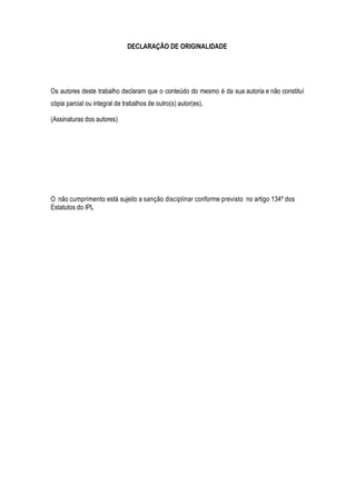 DECLARAÇÃO DE ORIGINALIDADE
Os autores deste trabalho declaram que o conteúdo do mesmo é da sua autoria e não constituí
cópia parcial ou integral de trabalhos de outro(s) autor(es).
(Assinaturas dos autores)
O não cumprimento está sujeito a sanção disciplinar conforme previsto no artigo 134º dos
Estatutos do IPL
 