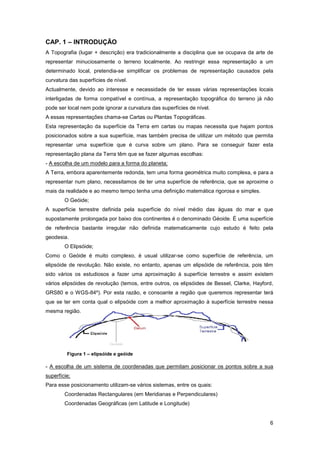 6
CAP. 1 – INTRODUÇÃO
A Topografia (lugar + descrição) era tradicionalmente a disciplina que se ocupava da arte de
representar minuciosamente o terreno localmente. Ao restringir essa representação a um
determinado local, pretendia-se simplificar os problemas de representação causados pela
curvatura das superfícies de nível.
Actualmente, devido ao interesse e necessidade de ter essas várias representações locais
interligadas de forma compatível e contínua, a representação topográfica do terreno já não
pode ser local nem pode ignorar a curvatura das superfícies de nível.
A essas representações chama-se Cartas ou Plantas Topográficas.
Esta representação da superfície da Terra em cartas ou mapas necessita que hajam pontos
posicionados sobre a sua superfície, mas também precisa de utilizar um método que permita
representar uma superfície que é curva sobre um plano. Para se conseguir fazer esta
representação plana da Terra têm que se fazer algumas escolhas:
- A escolha de um modelo para a forma do planeta;
A Terra, embora aparentemente redonda, tem uma forma geométrica muito complexa, e para a
representar num plano, necessitamos de ter uma superfície de referência, que se aproxime o
mais da realidade e ao mesmo tempo tenha uma definição matemática rigorosa e simples.
O Geóide;
A superfície terrestre definida pela superfície do nível médio das águas do mar e que
supostamente prolongada por baixo dos continentes é o denominado Géoide. É uma superfície
de referência bastante irregular não definida matematicamente cujo estudo é feito pela
geodesia.
O Elipsóide;
Como o Geóide é muito complexo, é usual utilizar-se como superfície de referência, um
elipsóide de revolução. Não existe, no entanto, apenas um elipsóide de referência, pois têm
sido vários os estudiosos a fazer uma aproximação à superfície terrestre e assim existem
vários elipsóides de revolução (temos, entre outros, os elipsóides de Bessel, Clarke, Hayford,
GRS80 e o WGS-84º). Por esta razão, e consoante a região que queremos representar terá
que se ter em conta qual o elipsóide com a melhor aproximação à superfície terrestre nessa
mesma região.
- A escolha de um sistema de coordenadas que permitam posicionar os pontos sobre a sua
superfície;
Para esse posicionamento utilizam-se vários sistemas, entre os quais:
Coordenadas Rectangulares (em Meridianas e Perpendiculares)
Coordenadas Geográficas (em Latitude e Longitude)
Figura 1 – elipsóide e geóide
 