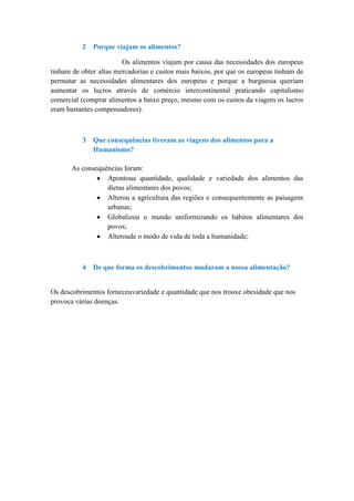2   Porque viajam os alimentos?

                        Os alimentos viajam por causa das necessidades dos europeus
tinham de obter altas mercadorias e custos mais baixos, por que os europeus tinham de
permutar as necessidades alimentares dos europeus e porque a burguesia queriam
aumentar os lucros através de comércio intercontinental praticando capitalismo
comercial (comprar alimentos a baixo preço, mesmo com os custos da viagem os lucros
eram bastantes compensadores).



          3   Que consequências tiveram as viagens dos alimentos para a
              Humanismo?

       As consequências foram:
                  Apontoua quantidade, qualidade e variedade dos alimentos das
                  dietas alimentares dos povos;
                  Alterou a agricultura das regiões e consequentemente as paisagens
                  urbanas;
                  Globalizou o mundo uniformizando os hábitos alimentares dos
                  povos;
                  Alteroude o modo de vida de toda a humanidade;



          4   De que forma os descobrimentos mudaram a nossa alimentação?


Os descobrimentos forneceuvariedade e quantidade que nos trouxe obesidade que nos
provoca várias doenças.
 