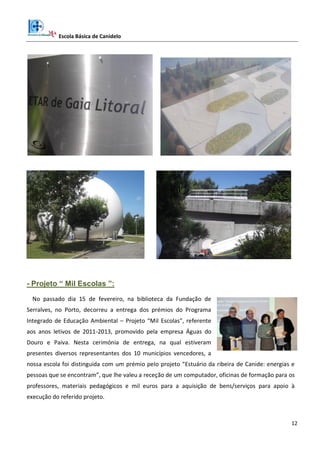 Escola Básica de Canidelo
12
- Projeto “ Mil Escolas ”:
No passado dia 15 de fevereiro, na biblioteca da Fundação de
Serralves, no Porto, decorreu a entrega dos prémios do Programa
Integrado de Educação Ambiental – Projeto “Mil Escolas”, referente
aos anos letivos de 2011-2013, promovido pela empresa Águas do
Douro e Paiva. Nesta cerimónia de entrega, na qual estiveram
presentes diversos representantes dos 10 municípios vencedores, a
nossa escola foi distinguida com um prémio pelo projeto “Estuário da ribeira de Canide: energias e
pessoas que se encontram”, que lhe valeu a receção de um computador, oficinas de formação para os
professores, materiais pedagógicos e mil euros para a aquisição de bens/serviços para apoio à
execução do referido projeto.
 
