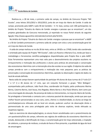 Escola Básica de Canidelo
13
Realizou-se, a 28 de maio, a primeira saída de campo, no âmbito do Concurso Projeto “Mil
Escolas”, anos letivos 2011/2012 e 2012/2013, junto de um troço da ribeira de Canide. A saída de
campo, promovida pela AdDP e pela EB de Canidelo – V. N. Gaia, contou com 100 participantes no
âmbito do Projeto “Estuário da ribeira de Canide: energias e pessoas que se encontram”, um dos
projetos galardoados do Concurso mencionado, já reportada no nosso Portal através da seguinte
ligação: http://www.aguaonline.net/calendar/content.php?id=655.
No âmbito do Projeto “Estuário da ribeira de Canide: energias e pessoas que se encontram” a AdDP
e a EB de Canidelo promoveram a primeira saída de campo com vista a uma caracterização geral de
um troço da ribeira de Canide.
A saída de campo realizou-se no dia 28 de maio, entre as 14h30 e as 17h00, tendo sido coordenada
e orientada pela equipa do Projeto “Mil Escolas”, João Luís Roseira e Mariana Cruz, tendo por base a
metodologia e ferramentas científico-pedagógicas disponibilizadas pelo Projeto Rios e pela AdDP.
Estas ferramentas representam uma mais valia para o desenvolvimento dos projetos escolares no
enriquecimento e motivação dos professores e alunos para práticas de preservação e conservação
dos ecossistemas ribeirinhos com a intervenção ativa das escolas na sua região. O objetivo da saída de
campo prende-se com o enriquecimento e motivação dos mais pequenos para as práticas da
preservação e conservação de ecossistemas ribeirinhos, apoiada na observação e registo de dados no
local de estudo definido.
Nesta saída de campo tiveram oportunidade de participar 44 alunos de duas turmas do 2.º ciclo (5.º
F e 5.º I) e 46 alunos do 1.º ciclo, que em conjunto formaram o grupo: “Mini Biólogos”,
acompanhados pelo professor, João Paulo Silva, coordenador do Projeto, pelos professores Marina
Barros, Catarina Barros, José Sousa, Ana Regadas, Marta Barros e Ana Paula Oliveira, bem como por
uma encarregada de educação. Na presença de todos os intervenientes, no troço da ribeira de Canide,
foi privilegiado e fomentado o contacto com a natureza passível de observação, sendo que para que
melhor fossem percecionados os seus sons, cores, cheiros e a biodiversidade, os alunos ao longo da
caminhada/percurso efetuada até ao local em estudo, puderam usufruir da observação direta e
pormenorizada de uma zona privilegiada pela visita de diversas espécies, tendo efetuado os
respetivos registos .
Após os exercícios de observação/registo, os alunos foram sensibilizados com o preenchimento de
um questionário/ficha de campo, referente aos registos de evidências do ecossistema ribeirinho em
estudo, destacando a identificação do troço, a caracterização geral do troço selecionado, a inspeção
de coletores, a presença de resíduos, o estudo da fauna e flora presente, a qualidade de água do local
de amostragem.
 