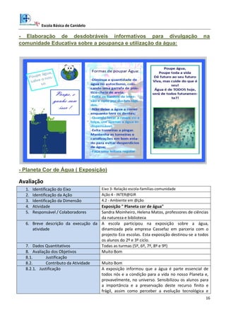 Escola Básica de Canidelo
16
- Elaboração de desdobráveis informativos para divulgação na
comunidade Educativa sobre a poupança e utilização da água:
- Planeta Cor de Água ( Exposição)
Avaliação
1. Identificação do Eixo Eixo 3- Relação escola-famílias-comunidade
2. Identificação da Ação Ação 4 - INTER@GIR
3. Identificação da Dimensão 4.2 - Ambiente em @ção
4. Atividade Exposição " Planeta cor de água"
5. Responsável / Colaboradores Sandra Moinheiro, Helena Matos, professores de ciências
da natureza e biblioteca
6. Breve descrição da execução da
atividade
A escola participou na exposição sobre a água,
dinamizada pela empresa Cassefaz em parceria com o
projecto Eco escolas. Esta exposição destinou-se a todos
os alunos do 2º e 3º ciclo.
7. Dados Quantitativos Todas as turmas (5º, 6º, 7º, 8º e 9º)
8. Avaliação dos Objetivos Muito Bom
8.1. Justificação
8.2. Contributo da Atividade Muito Bom
8.2.1. Justificação A exposição informou que a água é parte essencial de
todos nós e a condição para a vida no nosso Planeta e,
provavelmente, no universo. Sensibilizou os alunos para
a importância e a preservação deste recurso finito e
frágil, assim como perceber a evolução tecnológica e
 