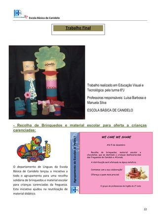 Escola Básica de Canidelo
22
Trabalho realizado em Educação Visual e
Tecnológica pela turma 6ºJ
Professoras responsáveis: Luísa Barbosa e
Manuela Silva
ESCOLA BÁSICA DE CANIDELO
- Recolha de Brinquedos e material escolar para oferta a crianças
carenciadas:
O departamento de Línguas da Escola
Básica de Canidelo lançou a iniciativa a
todo o agrupamento para uma recolha
solidária de brinquedos e material escolar
para crianças carenciadas da freguesia.
Esta iniciativa ajudou na reutilização de
material didático.
AgrupamentodeEscolasD.PedroI
WE CARE WE SHARE
Até 5 de dezembro
Recolha de brinquedos, material escolar e
chocolates, que se destinam a crianças desfavorecidas
das freguesias de Canidelo e Afurada.
A distribuição será efetuada na época natalícia.
Contamos com a sua colaboração!
Ofereça a quem mais precisa!
O grupo de professoras de Inglês do 2º ciclo
Trabalho Final
 