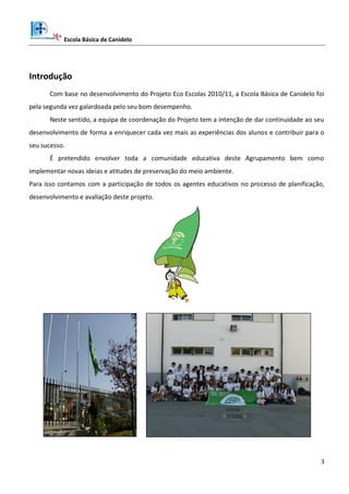 Escola Básica de Canidelo
3
Introdução
Com base no desenvolvimento do Projeto Eco Escolas 2010/11, a Escola Básica de Canidelo foi
pela segunda vez galardoada pelo seu bom desempenho.
Neste sentido, a equipa de coordenação do Projeto tem a intenção de dar continuidade ao seu
desenvolvimento de forma a enriquecer cada vez mais as experiências dos alunos e contribuir para o
seu sucesso.
É pretendido envolver toda a comunidade educativa deste Agrupamento bem como
implementar novas ideias e atitudes de preservação do meio ambiente.
Para isso contamos com a participação de todos os agentes educativos no processo de planificação,
desenvolvimento e avaliação deste projeto.
 