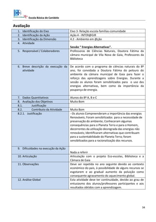 Escola Básica de Canidelo
34
Avaliação
1. Identificação do Eixo Eixo 3- Relação escola-famílias-comunidade
2. Identificação da Ação Ação 4 - INTER@GIR
3. Identificação da Dimensão 4.2 - Ambiente em @ção
4. Atividade
Sessão “ Energias Alternativas”.
5. Responsável / Colaboradores Professoras de Ciências Naturais, Doutora Fátima da
câmara municipal de Vila Nova de Gaia, Professores da
Biblioteca
6. Breve descrição da execução da
atividade
De acordo com o programa de ciências naturais do 8º
ano, foi convidada a Doutora Fátima do pelouro do
ambiente da câmara municipal de Gaia para fazer o
reforço das aprendizagens sobre Energias. Durante a
sessão os alunos foram sensibilizados para o uso das
energias alternativas, bem como da importância da
poupança de energia.
7. Dados Quantitativos Alunos do 8º A, B e C
8. Avaliação dos Objetivos Muito Bom
8.1. Justificação
8.2. Contributo da Atividade Muito Bom
8.2.1. Justificação - Os alunos Compreenderam a importância das energias
Renováveis; Foram sensibilizados para a necessidade de
preservação do ambiente; Conheceram algumas
consequências para o Planeta Terra e para o Homem,
decorrentes da utilização desregrada das energias não
renováveis; Identificaram alternativas que contribuam
para a sustentabilidade do Planeta Terra; foram
sensibilizados para a racionalização dos recursos.
9. Dificuldades na execução da Ação
Nada a referir
10. Articulação Articulação com o projeto Eco-escolas, Biblioteca e a
Câmara de Gaia
11. Observações Deve ser repetida no ano seguinte devido ao contexto
económico do país, à possibilidade de alguns recursos se
esgotarem e ao gradual aumento da poluição como
consequente agravamento do aquecimento global.
12. Análise Global Esta atividade deve ter continuidade, devido ao grau de
entusiasmo dos alunos/professores participantes e aos
resultados obtidos com a aprendizagem.
 