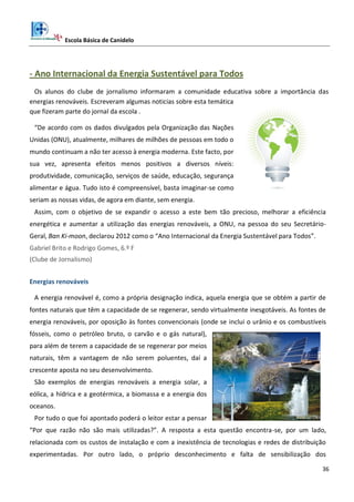 Escola Básica de Canidelo
36
- Ano Internacional da Energia Sustentável para Todos
Os alunos do clube de jornalismo informaram a comunidade educativa sobre a importância das
energias renováveis. Escreveram algumas noticias sobre esta temática
que fizeram parte do jornal da escola .
“De acordo com os dados divulgados pela Organização das Nações
Unidas (ONU), atualmente, milhares de milhões de pessoas em todo o
mundo continuam a não ter acesso à energia moderna. Este facto, por
sua vez, apresenta efeitos menos positivos a diversos níveis:
produtividade, comunicação, serviços de saúde, educação, segurança
alimentar e água. Tudo isto é compreensível, basta imaginar-se como
seriam as nossas vidas, de agora em diante, sem energia.
Assim, com o objetivo de se expandir o acesso a este bem tão precioso, melhorar a eficiência
energética e aumentar a utilização das energias renováveis, a ONU, na pessoa do seu Secretário-
Geral, Ban Ki-moon, declarou 2012 como o “Ano Internacional da Energia Sustentável para Todos”.
Gabriel Brito e Rodrigo Gomes, 6.º F
(Clube de Jornalismo)
Energias renováveis
A energia renovável é, como a própria designação indica, aquela energia que se obtém a partir de
fontes naturais que têm a capacidade de se regenerar, sendo virtualmente inesgotáveis. As fontes de
energia renováveis, por oposição às fontes convencionais (onde se inclui o urânio e os combustíveis
fósseis, como o petróleo bruto, o carvão e o gás natural),
para além de terem a capacidade de se regenerar por meios
naturais, têm a vantagem de não serem poluentes, daí a
crescente aposta no seu desenvolvimento.
São exemplos de energias renováveis a energia solar, a
eólica, a hídrica e a geotérmica, a biomassa e a energia dos
oceanos.
Por tudo o que foi apontado poderá o leitor estar a pensar
“Por que razão não são mais utilizadas?”. A resposta a esta questão encontra-se, por um lado,
relacionada com os custos de instalação e com a inexistência de tecnologias e redes de distribuição
experimentadas. Por outro lado, o próprio desconhecimento e falta de sensibilização dos
 