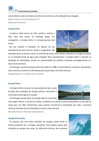 Escola Básica de Canidelo
37
consumidores e dos municípios constituem um entrave a uma utilização mais alargada.
Miriam Sousa e Francisca Peixoto, 6.º F
(Clube de Jornalismo)
Energia eólica
A palavra eólica deriva do latim aeolicus, relativo a
Éolo, deus dos ventos na mitologia grega. Por
conseguinte, a energia eólica é a energia gerada pelo
vento.
No que respeita à utilização, há registos do seu
aproveitamento pelo Homem, desde a antiguidade. São
exemplos disso, os barcos à vela e os moinhos de vento, estes últimos utilizados na moagem de grãos
ou no bombeamento de água para irrigação. Mais recentemente, a energia eólica é utilizada na
produção de eletricidade, através da movimentação de turbinas, colocadas estrategicamente em
locais muito ventosos.
Em Portugal, o primeiro parque eólico foi criado em 1988, em Santa Maria, nos Açores. Atualmente,
estas centrais encontram-se distribuídas por quase todo o território nacional.
Rodrigo Gomes, 6.º F (Clube de Jornalismo)
Energia hídrica
A energia hídrica consiste no aproveitamento dos cursos
de água para produção de energia elétrica, recorrendo à
construção de barragens ou açudes.
Em Portugal, grande parte da energia elétrica consumida
é de origem hídrica. A central de Lindoso, no Minho, foi a primeira central hidroelétrica construída no
nosso país, em 1922. Atualmente, estas centrais encontram-se distribuídas por todo o território
nacional, estando mais concentradas no norte e centro do país.
Ana Sofia Silva, 6.º M (Clube de Jornalismo)
Energia dos oceanos
Os oceanos são uma fonte renovável de energia, sendo várias as
formas existentes de a conseguir aproveitar. Estas podem passar pela
utilização da energia das marés, do diferencial térmico, das correntes
 