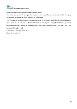 Escola Básica de Canidelo
38
marítimas ou ainda pela utilização da energia das ondas.
De todas as formas de energia dos oceanos acima referidas, a energia das ondas é a que,
atualmente, apresenta um maior potencial de exploração.
Em Portugal, as condições naturais para aproveitamento da energia das ondas são muito favoráveis,
sendo o nosso país pioneiro no desenvolvimento de tecnologias e inovação nesta área, existindo
inclusivamente duas centrais de aproveitamento, uma na ilha do Pico (junto à costa) e a outra em
Castelo de Neiva (no mar).
Gabriel Brito e Rodrigo Gomes, 6.º F
(Clube de Jornalismo)
 