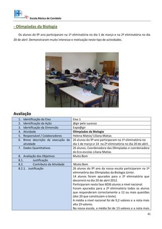 Escola Básica de Canidelo
41
- Olimpíadas da Biologia
Os alunos do 9º ano participaram na 1ª eliminatória no dia 1 de março e na 2ª eliminatória no dia
20 de abril .Demonstraram muito interesse e motivação neste tipo de actividades.
Avaliação
1. Identificação do Eixo Eixo 1
2. Identificação da Ação @gir pelo sucesso
3. Identificação da Dimensão Expo@gir
4. Atividade Olimpíadas da Biologia
5. Responsável / Colaboradores Helena Matos/ Liliana Matias
6. Breve descrição da execução da
atividade
26 alunos do 9º ano participaram na 1ª eliminatória no
dia 1 de março e 14 na 2ª eliminatória no dia 20 de abril.
7. Dados Quantitativos 26 alunos, Coordenadora das Olimpíadas e coordenadora
do Eco-escolas Liliana Matias
8. Avaliação dos Objetivos Muito Bom
8.1. Justificação
8.2. Contributo da Atividade Muito Bom
8.2.1. Justificação 26 alunos do 9º ano da nossa escola participaram na 1ª
eliminatória das Olimpíadas da Biologia Júnior.
14 alunos foram apurados para a 2ª eliminatória que
decorrerá no dia 20 de abril 2012.
Participaram nesta fase 6036 alunos a nível nacional.
Foram apurados para a 2ª eliminatória todos os alunos
que responderam correctamente a 12 ou mais questões
(dos 20 que constituíam o teste).
A média a nível nacional foi de 9,2 valores e a nota mais
alta 19 valores.
Na nossa escola, a média foi de 13 valores e a nota mais
 
