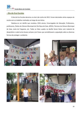 Escola Básica de Canidelo
49
- Dia do Eco Escolas
O dia do Eco Escolas decorreu no dia 6 de Junho de 2012. Foram decorados vários espaços da
escola com os trabalhos realizados ao longo do ano letivo.
Realizou-se um desfile que envolveu 2226 alunos, Encarregados de Educação, Professores,
professores, Policia da Câmara Municipal de Vila Nova de Gaia, APECA, Técnicos da Câmara Municipal
de Gaia, Junta de Freguesia, etc. Todos os fatos usados no desfile foram feitos com material de
desperdício e cada turma levava cartazes com frases que sensibilizavam a população sobre as diversas
formas de proteger o ambiente.
 