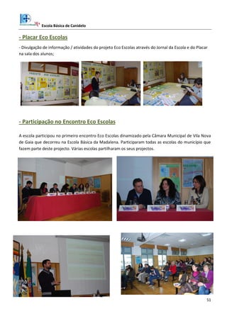 Escola Básica de Canidelo
51
- Placar Eco Escolas
- Divulgação de informação / atividades do projeto Eco Escolas através do Jornal da Escola e do Placar
na sala dos alunos;
- Participação no Encontro Eco Escolas
A escola participou no primeiro encontro Eco Escolas dinamizado pela Câmara Municipal de Vila Nova
de Gaia que decorreu na Escola Básica da Madalena. Participaram todas as escolas do município que
fazem parte deste projecto. Várias escolas partilharam os seus projectos.
 