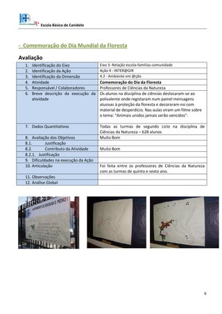 Escola Básica de Canidelo
6
- Comemoração do Dia Mundial da Floresta
Avaliação
1. Identificação do Eixo Eixo 3- Relação escola-famílias-comunidade
2. Identificação da Ação Ação 4 - INTER@GIR
3. Identificação da Dimensão 4.2 - Ambiente em @ção
4. Atividade Comemoração do Dia da Floresta
5. Responsável / Colaboradores Professores de Ciências da Natureza
6. Breve descrição da execução da
atividade
Os alunos na disciplina de ciências deslocaram-se ao
polivalente onde registaram num painel mensagens
alusivas à proteção da floresta e decoraram-no com
material de desperdício. Nas aulas viram um filme sobre
o tema: “Animais unidos jamais serão vencidos”.
7. Dados Quantitativos Todas as turmas de segundo ciclo na disciplina de
Ciências da Natureza – 628 alunos
8. Avaliação dos Objetivos Muito Bom
8.1. Justificação
8.2. Contributo da Atividade Muito Bom
8.2.1. Justificação
9. Dificuldades na execução da Ação
10. Articulação Foi feita entre os professores de Ciências da Natureza
com as turmas de quinto e sexto ano.
11. Observações
12. Análise Global
 