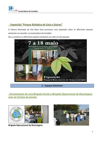 Escola Básica de Canidelo
7
- Exposição “Parque Biológico de Gaia e Outros”
A Câmara Municipal de Vila Nova Gaia promoveu uma exposição sobre os diferentes parques
existentes no concelho, na escola básica de Canidelo.
Deu a conhecer as diferentes espécies existentes em cada um dos parques.
2. Espaços Exteriores
- Dinamização de uma Brigada Verde e Brigada Operacional de Reciclagem
com as turmas da escola:
Brigada Operacional da Reciclagem
 