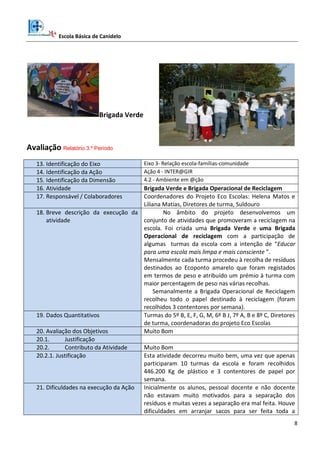 Escola Básica de Canidelo
8
Brigada Verde
Avaliação Relatório 3.º Período
13. Identificação do Eixo Eixo 3- Relação escola-famílias-comunidade
14. Identificação da Ação Ação 4 - INTER@GIR
15. Identificação da Dimensão 4.2 - Ambiente em @ção
16. Atividade Brigada Verde e Brigada Operacional de Reciclagem
17. Responsável / Colaboradores Coordenadores do Projeto Eco Escolas: Helena Matos e
Liliana Matias, Diretores de turma, Suldouro
18. Breve descrição da execução da
atividade
No âmbito do projeto desenvolvemos um
conjunto de atividades que promoveram a reciclagem na
escola. Foi criada uma Brigada Verde e uma Brigada
Operacional de reciclagem com a participação de
algumas turmas da escola com a intenção de “Educar
para uma escola mais limpa e mais consciente ”.
Mensalmente cada turma procedeu à recolha de resíduos
destinados ao Ecoponto amarelo que foram registados
em termos de peso e atribuído um prémio à turma com
maior percentagem de peso nas várias recolhas.
Semanalmente a Brigada Operacional de Reciclagem
recolheu todo o papel destinado à reciclagem (foram
recolhidos 3 contentores por semana).
19. Dados Quantitativos Turmas do 5º B, E, F, G, M, 6º B J, 7º A, B e 8º C, Diretores
de turma, coordenadoras do projeto Eco Escolas
20. Avaliação dos Objetivos Muito Bom
20.1. Justificação
20.2. Contributo da Atividade Muito Bom
20.2.1. Justificação Esta atividade decorreu muito bem, uma vez que apenas
participaram 10 turmas da escola e foram recolhidos
446.200 Kg de plástico e 3 contentores de papel por
semana.
21. Dificuldades na execução da Ação Inicialmente os alunos, pessoal docente e não docente
não estavam muito motivados para a separação dos
resíduos e muitas vezes a separação era mal feita. Houve
dificuldades em arranjar sacos para ser feita toda a
 