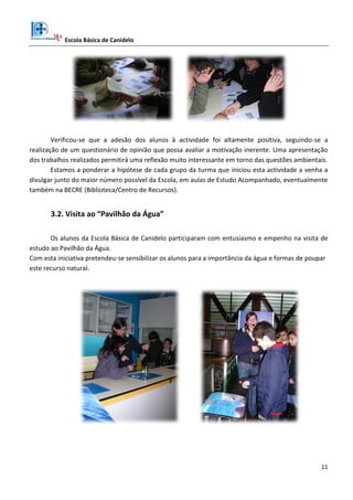 Escola Básica de Canidelo
11
Verificou-se que a adesão dos alunos à actividade foi altamente positiva, seguindo-se a
realização de um questionário de opinião que possa avaliar a motivação inerente. Uma apresentação
dos trabalhos realizados permitirá uma reflexão muito interessante em torno das questões ambientais.
Estamos a ponderar a hipótese de cada grupo da turma que iniciou esta actividade a venha a
divulgar junto do maior número possível da Escola, em aulas de Estudo Acompanhado, eventualmente
também na BECRE (Biblioteca/Centro de Recursos).
3.2. Visita ao “Pavilhão da Água”
Os alunos da Escola Básica de Canidelo participaram com entusiasmo e empenho na visita de
estudo ao Pavilhão da Água.
Com esta iniciativa pretendeu-se sensibilizar os alunos para a importância da água e formas de poupar
este recurso natural.
 