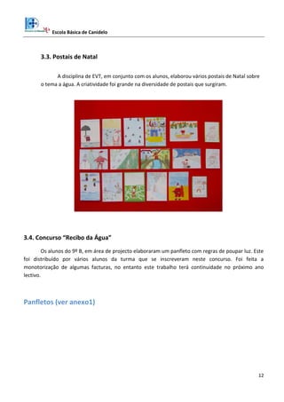 Escola Básica de Canidelo
12
3.3. Postais de Natal
A disciplina de EVT, em conjunto com os alunos, elaborou vários postais de Natal sobre
o tema a água. A criatividade foi grande na diversidade de postais que surgiram.
3.4. Concurso “Recibo da Água”
Os alunos do 9º B, em área de projecto elaboraram um panfleto com regras de poupar luz. Este
foi distribuído por vários alunos da turma que se inscreveram neste concurso. Foi feita a
monotorização de algumas facturas, no entanto este trabalho terá continuidade no próximo ano
lectivo.
Panfletos (ver anexo1)
 